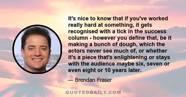 It's nice to know that if you've worked really hard at something, it gets recognised with a tick in the success column - however you define that, be it making a bunch of dough, which the actors never see much of, or