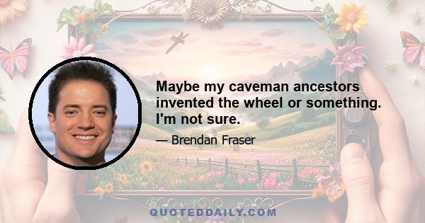 Maybe my caveman ancestors invented the wheel or something. I'm not sure.