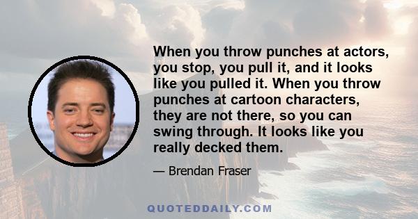 When you throw punches at actors, you stop, you pull it, and it looks like you pulled it. When you throw punches at cartoon characters, they are not there, so you can swing through. It looks like you really decked them.