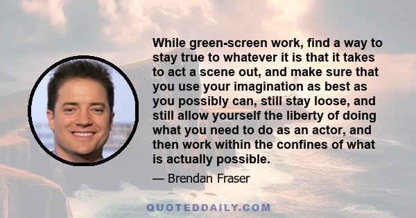 While green-screen work, find a way to stay true to whatever it is that it takes to act a scene out, and make sure that you use your imagination as best as you possibly can, still stay loose, and still allow yourself