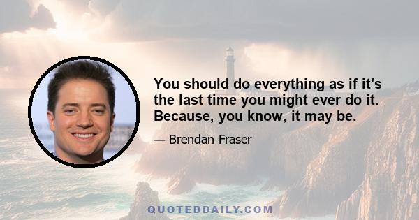 You should do everything as if it's the last time you might ever do it. Because, you know, it may be.