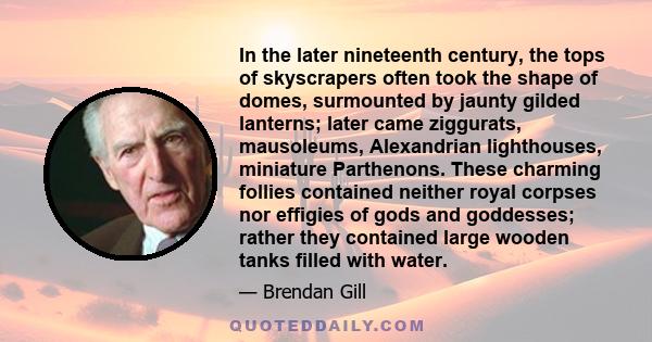 In the later nineteenth century, the tops of skyscrapers often took the shape of domes, surmounted by jaunty gilded lanterns; later came ziggurats, mausoleums, Alexandrian lighthouses, miniature Parthenons. These