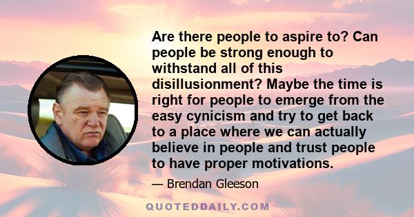 Are there people to aspire to? Can people be strong enough to withstand all of this disillusionment? Maybe the time is right for people to emerge from the easy cynicism and try to get back to a place where we can