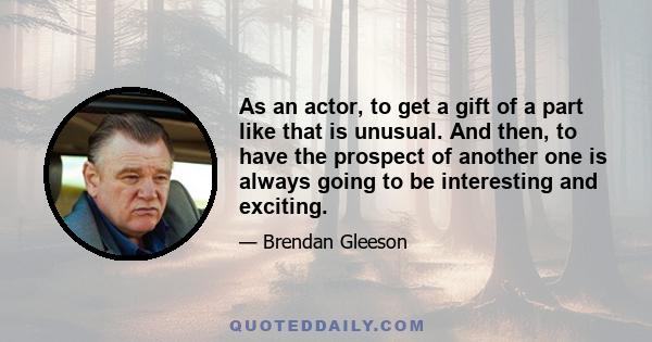 As an actor, to get a gift of a part like that is unusual. And then, to have the prospect of another one is always going to be interesting and exciting.