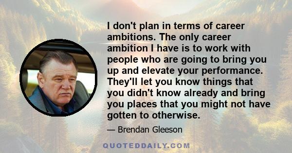 I don't plan in terms of career ambitions. The only career ambition I have is to work with people who are going to bring you up and elevate your performance. They'll let you know things that you didn't know already and