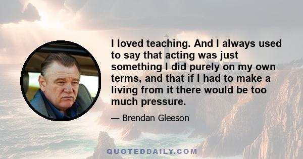 I loved teaching. And I always used to say that acting was just something I did purely on my own terms, and that if I had to make a living from it there would be too much pressure.