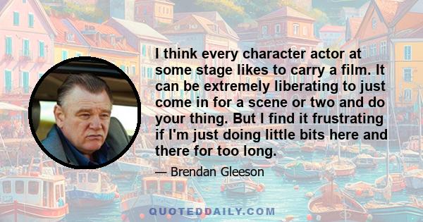 I think every character actor at some stage likes to carry a film. It can be extremely liberating to just come in for a scene or two and do your thing. But I find it frustrating if I'm just doing little bits here and