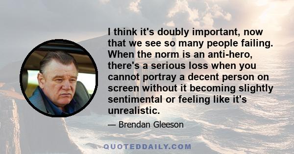 I think it's doubly important, now that we see so many people failing. When the norm is an anti-hero, there's a serious loss when you cannot portray a decent person on screen without it becoming slightly sentimental or