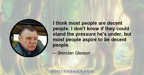 I think most people are decent people. I don't know if they could stand the pressure he's under, but most people aspire to be decent people.