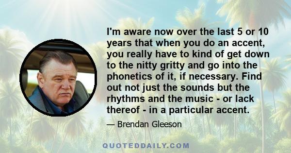 I'm aware now over the last 5 or 10 years that when you do an accent, you really have to kind of get down to the nitty gritty and go into the phonetics of it, if necessary. Find out not just the sounds but the rhythms