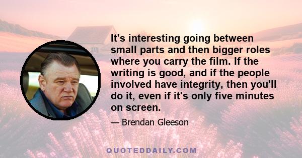 It's interesting going between small parts and then bigger roles where you carry the film. If the writing is good, and if the people involved have integrity, then you'll do it, even if it's only five minutes on screen.