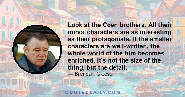 Look at the Coen brothers. All their minor characters are as interesting as their protagonists. If the smaller characters are well-written, the whole world of the film becomes enriched. It's not the size of the thing,