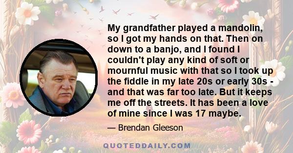 My grandfather played a mandolin, so I got my hands on that. Then on down to a banjo, and I found I couldn't play any kind of soft or mournful music with that so I took up the fiddle in my late 20s or early 30s - and