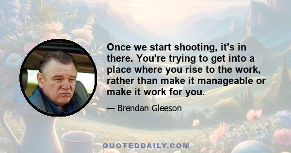 Once we start shooting, it's in there. You're trying to get into a place where you rise to the work, rather than make it manageable or make it work for you.