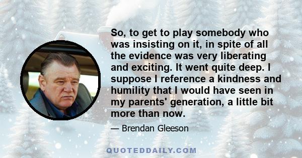 So, to get to play somebody who was insisting on it, in spite of all the evidence was very liberating and exciting. It went quite deep. I suppose I reference a kindness and humility that I would have seen in my parents' 