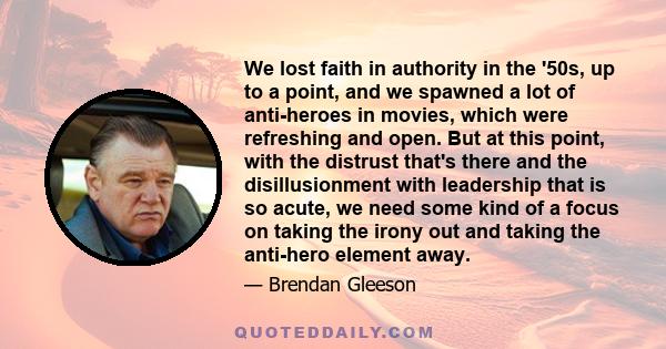 We lost faith in authority in the '50s, up to a point, and we spawned a lot of anti-heroes in movies, which were refreshing and open. But at this point, with the distrust that's there and the disillusionment with