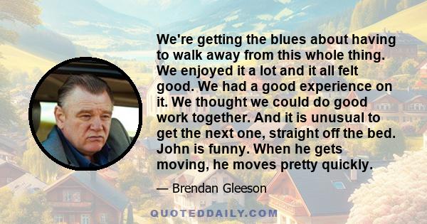 We're getting the blues about having to walk away from this whole thing. We enjoyed it a lot and it all felt good. We had a good experience on it. We thought we could do good work together. And it is unusual to get the