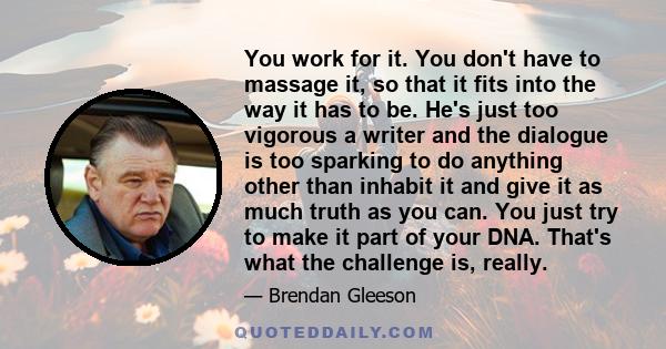 You work for it. You don't have to massage it, so that it fits into the way it has to be. He's just too vigorous a writer and the dialogue is too sparking to do anything other than inhabit it and give it as much truth