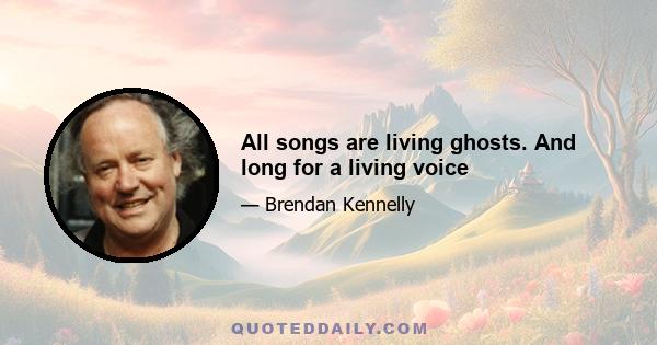 All songs are living ghosts. And long for a living voice