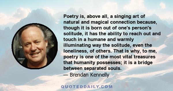 Poetry is, above all, a singing art of natural and magical connection because, though it is born out of one's person's solitude, it has the ability to reach out and touch in a humane and warmly illuminating way the