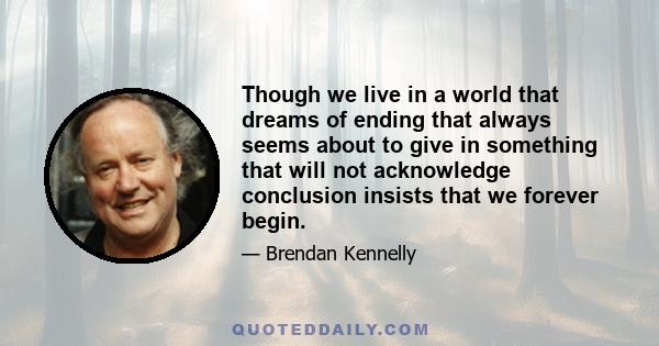 Though we live in a world that dreams of ending that always seems about to give in something that will not acknowledge conclusion insists that we forever begin.