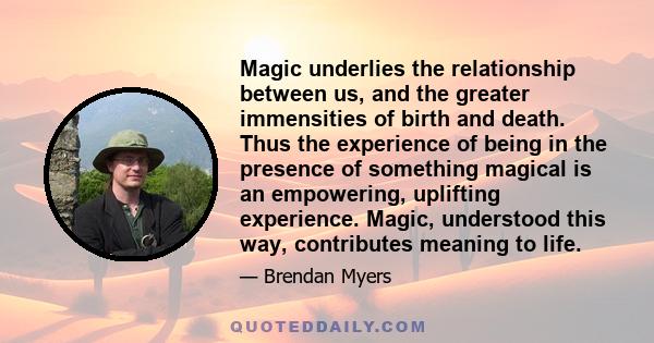 Magic underlies the relationship between us, and the greater immensities of birth and death. Thus the experience of being in the presence of something magical is an empowering, uplifting experience. Magic, understood