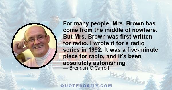 For many people, Mrs. Brown has come from the middle of nowhere. But Mrs. Brown was first written for radio. I wrote it for a radio series in 1992. It was a five-minute piece for radio, and it's been absolutely