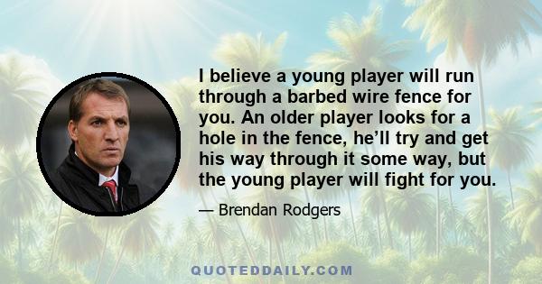 I believe a young player will run through a barbed wire fence for you. An older player looks for a hole in the fence, he’ll try and get his way through it some way, but the young player will fight for you.