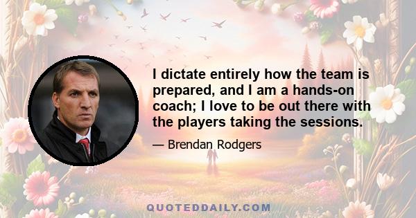 I dictate entirely how the team is prepared, and I am a hands-on coach; I love to be out there with the players taking the sessions.