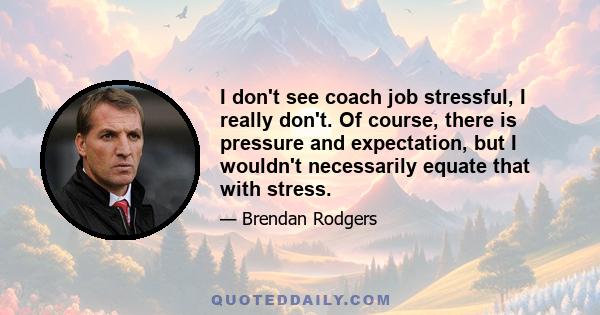 I don't see coach job stressful, I really don't. Of course, there is pressure and expectation, but I wouldn't necessarily equate that with stress.