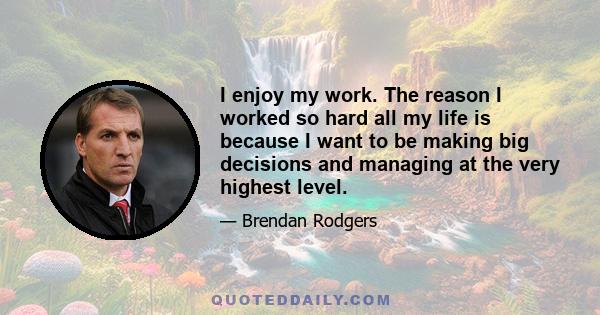 I enjoy my work. The reason I worked so hard all my life is because I want to be making big decisions and managing at the very highest level.