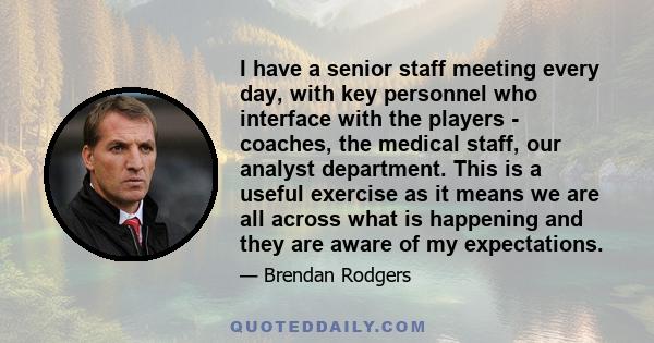 I have a senior staff meeting every day, with key personnel who interface with the players - coaches, the medical staff, our analyst department. This is a useful exercise as it means we are all across what is happening