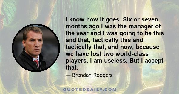 I know how it goes. Six or seven months ago I was the manager of the year and I was going to be this and that, tactically this and tactically that, and now, because we have lost two world-class players, I am useless.