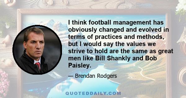 I think football management has obviously changed and evolved in terms of practices and methods, but I would say the values we strive to hold are the same as great men like Bill Shankly and Bob Paisley.