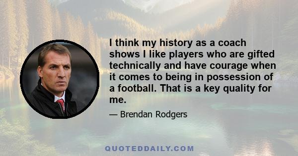 I think my history as a coach shows I like players who are gifted technically and have courage when it comes to being in possession of a football. That is a key quality for me.