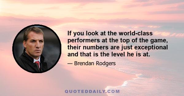 If you look at the world-class performers at the top of the game, their numbers are just exceptional and that is the level he is at.