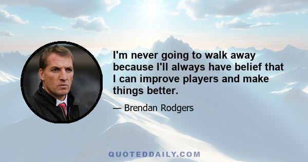 I'm never going to walk away because I'll always have belief that I can improve players and make things better.