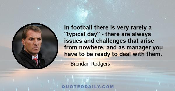 In football there is very rarely a typical day - there are always issues and challenges that arise from nowhere, and as manager you have to be ready to deal with them.