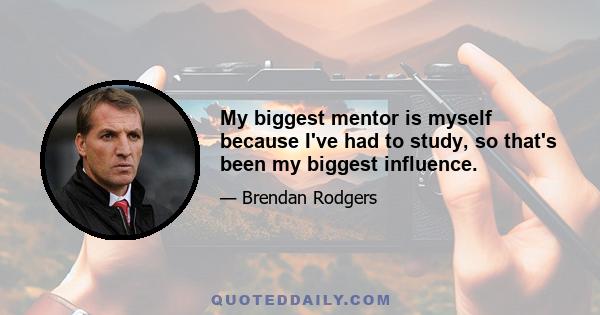 My biggest mentor is myself because I've had to study, so that's been my biggest influence.