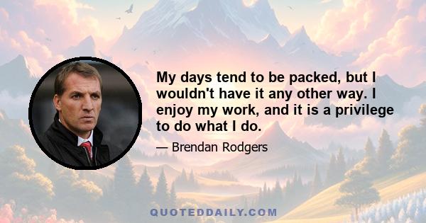 My days tend to be packed, but I wouldn't have it any other way. I enjoy my work, and it is a privilege to do what I do.