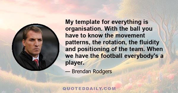 My template for everything is organisation. With the ball you have to know the movement patterns, the rotation, the fluidity and positioning of the team. When we have the football everybody's a player.