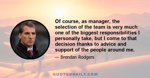 Of course, as manager, the selection of the team is very much one of the biggest responsibilities I personally take, but I come to that decision thanks to advice and support of the people around me.