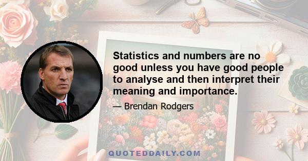 Statistics and numbers are no good unless you have good people to analyse and then interpret their meaning and importance.