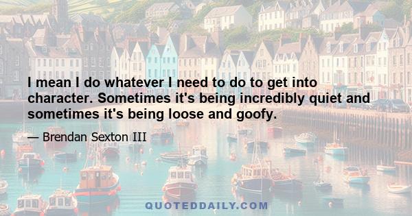 I mean I do whatever I need to do to get into character. Sometimes it's being incredibly quiet and sometimes it's being loose and goofy.