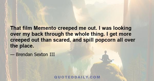 That film Memento creeped me out. I was looking over my back through the whole thing. I get more creeped out than scared, and spill popcorn all over the place.