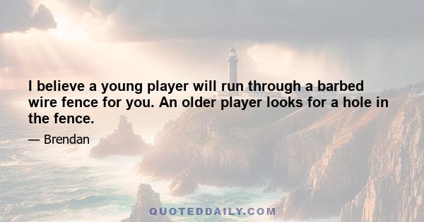 I believe a young player will run through a barbed wire fence for you. An older player looks for a hole in the fence.