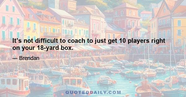 It’s not difficult to coach to just get 10 players right on your 18-yard box.