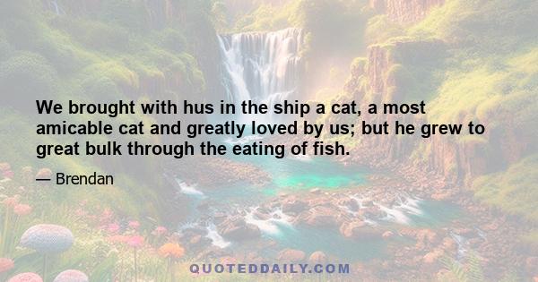 We brought with hus in the ship a cat, a most amicable cat and greatly loved by us; but he grew to great bulk through the eating of fish.