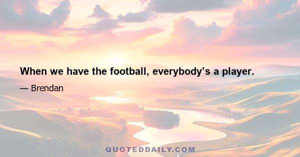 When we have the football, everybody’s a player.