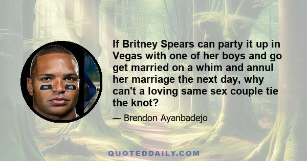 If Britney Spears can party it up in Vegas with one of her boys and go get married on a whim and annul her marriage the next day, why can't a loving same sex couple tie the knot?